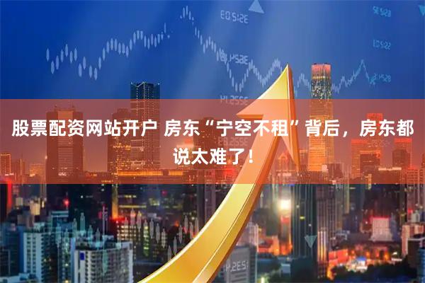 股票配资网站开户 房东“宁空不租”背后，房东都说太难了！