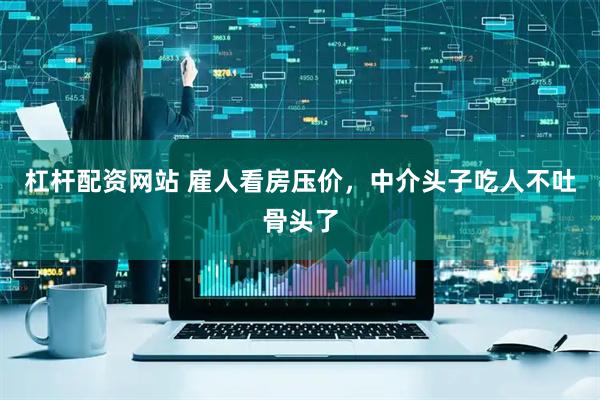 杠杆配资网站 雇人看房压价，中介头子吃人不吐骨头了