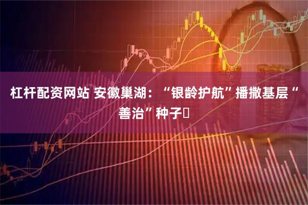 杠杆配资网站 安徽巢湖：“银龄护航”播撒基层“善治”种子​