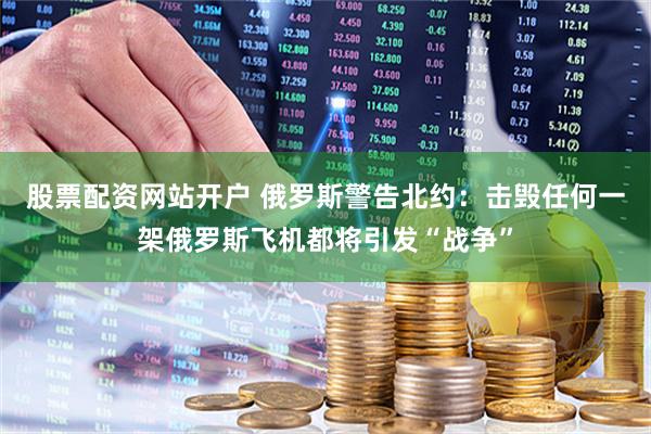 股票配资网站开户 俄罗斯警告北约：击毁任何一架俄罗斯飞机都将引发“战争”