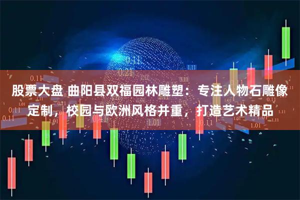 股票大盘 曲阳县双福园林雕塑：专注人物石雕像定制，校园与欧洲风格并重，打造艺术精品