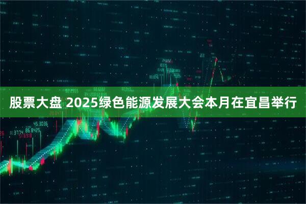 股票大盘 2025绿色能源发展大会本月在宜昌举行