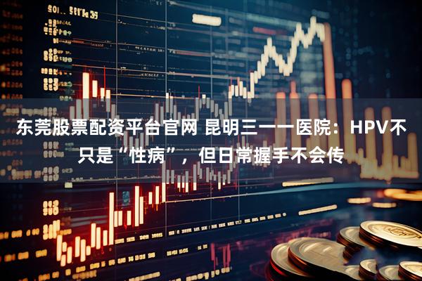 东莞股票配资平台官网 昆明三一一医院:HPV不只是“性病”,但日常握手不会传