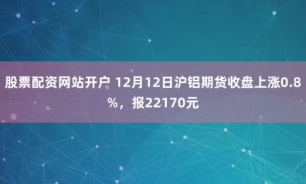 股票配资网站开户 12月12日沪铝期货收盘上涨0.8%，报22170元