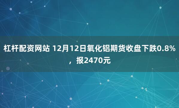 杠杆配资网站 12月12日氧化铝期货收盘下跌0.8%,报2470元