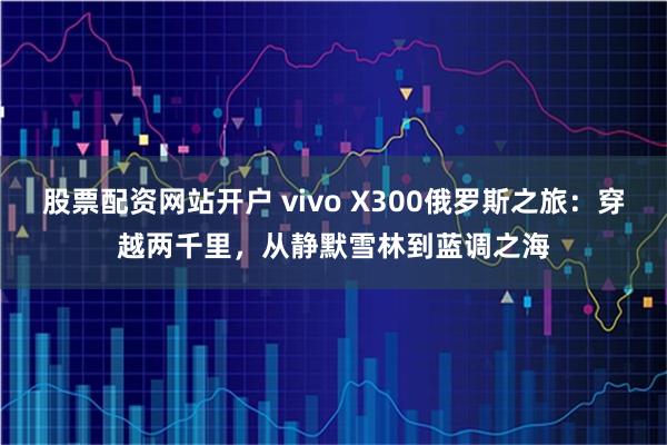 股票配资网站开户 vivo X300俄罗斯之旅：穿越两千里，从静默雪林到蓝调之海