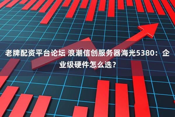 老牌配资平台论坛 浪潮信创服务器海光5380：企业级硬件怎么选？