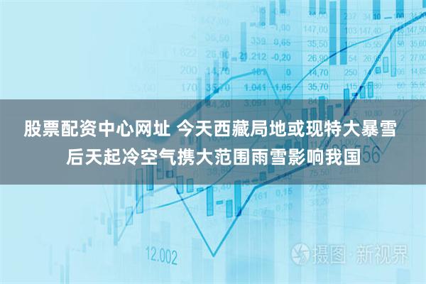 股票配资中心网址 今天西藏局地或现特大暴雪 后天起冷空气携大范围雨雪影响我国