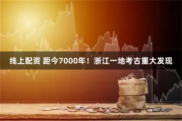 线上配资 距今7000年!浙江一地考古重大发现