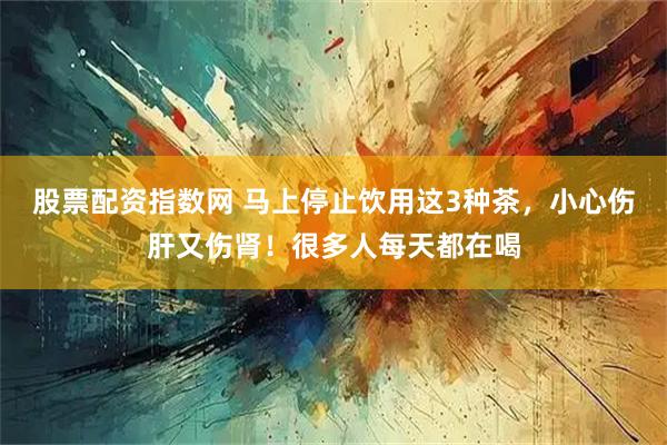 股票配资指数网 马上停止饮用这3种茶，小心伤肝又伤肾！很多人每天都在喝