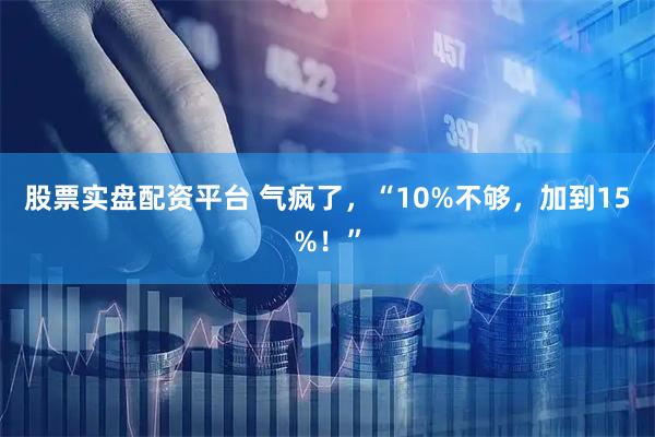 股票实盘配资平台 气疯了，“10%不够，加到15%！”