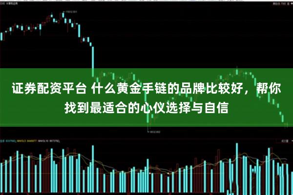 证券配资平台 什么黄金手链的品牌比较好，帮你找到最适合的心仪选择与自信