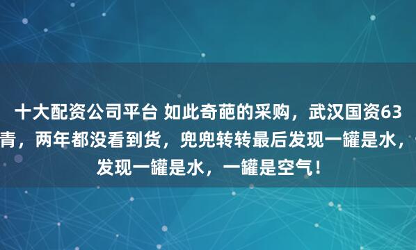 十大配资公司平台 如此奇葩的采购，武汉国资6382.5万买沥青，两年都没看到货，兜兜转转最后发现一罐是水，一罐是空气！