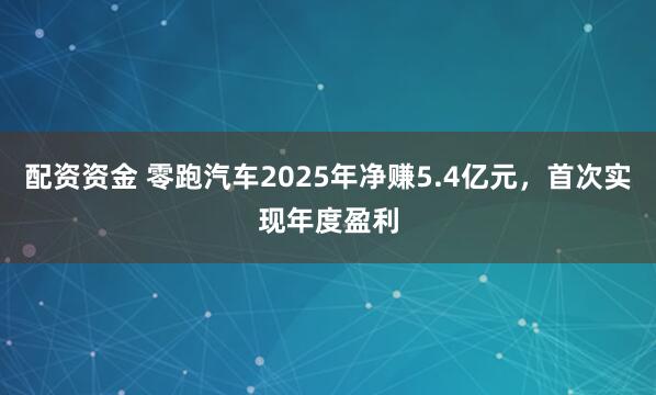 配资资金 零跑汽车2025年净赚5.4亿元,首次实现年度盈利