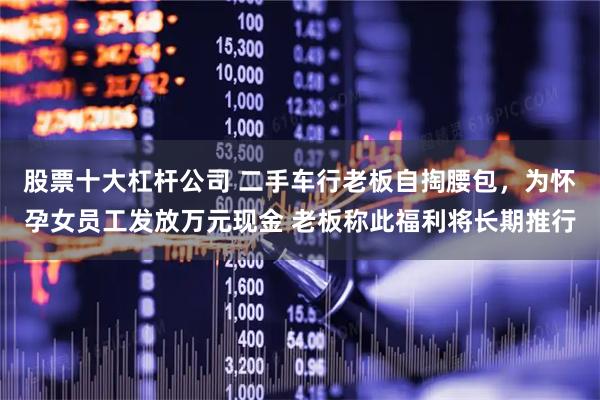 股票十大杠杆公司 二手车行老板自掏腰包，为怀孕女员工发放万元现金 老板称此福利将长期推行