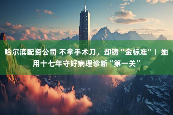 哈尔滨配资公司 不拿手术刀，却铸“金标准”！她用十七年守好病理诊断“第一关”