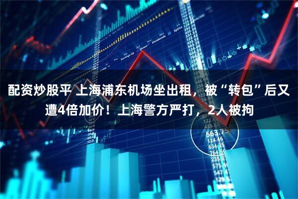 配资炒股平 上海浦东机场坐出租，被“转包”后又遭4倍加价！上海警方严打，2人被拘