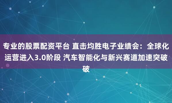 专业的股票配资平台 直击均胜电子业绩会：全球化运营进入3.0阶段 汽车智能化与新兴赛道加速突破